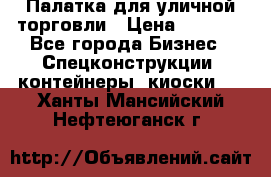 Палатка для уличной торговли › Цена ­ 6 000 - Все города Бизнес » Спецконструкции, контейнеры, киоски   . Ханты-Мансийский,Нефтеюганск г.